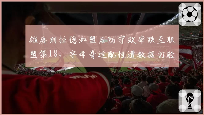 雄鹿利拉德加盟后防守效率跌至联盟第18,字母哥适配性遭数据打脸