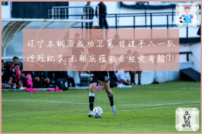 辽宁本钢若成功卫冕 将追平八一队连冠纪录 王朝底蕴能否经受考验？