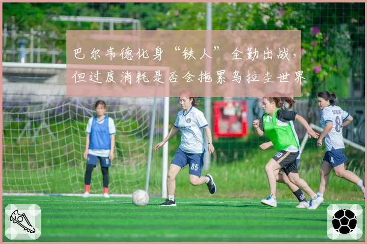 巴尔韦德化身“铁人”全勤出战,但过度消耗是否会拖累乌拉圭世界杯征程?