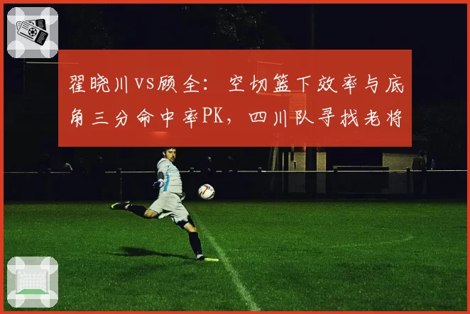 翟晓川vs顾全:空切篮下效率与底角三分命中率PK,四川队寻找老将领袖