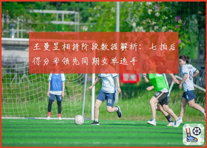 王曼昱相持阶段数据解析:七拍后得分率领先同期女单选手
