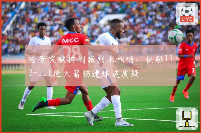 哈登突破摔倒裁判未响哨,快船113-111胜火箭仍遭球迷质疑