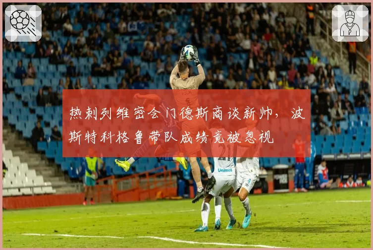 热刺列维密会门德斯商谈新帅，波斯特科格鲁带队成绩竟被忽视