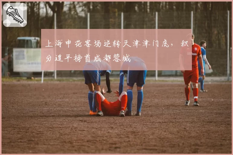 上海申花客场逆转天津津门虎，积分追平榜首成都蓉城