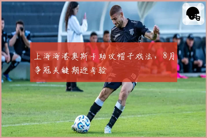 上海海港奥斯卡助攻帽子戏法,8月争冠关键期迎考验